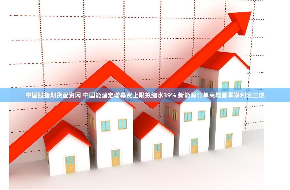 中国股指期货配资网 中国能建定增募资上限拟缩水39% 新能源订单高增首季净利涨三成
