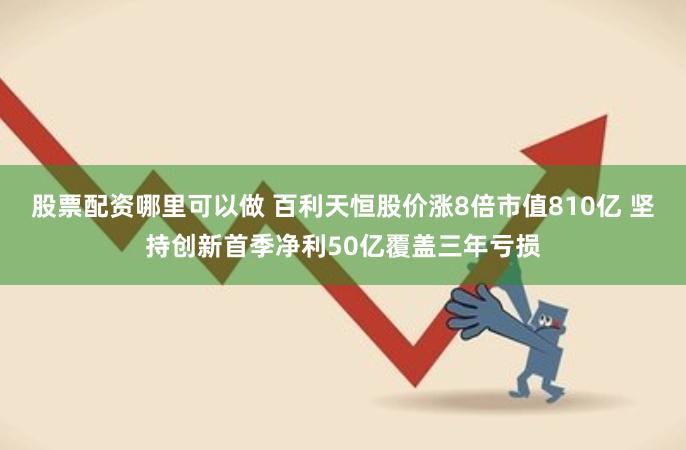 股票配资哪里可以做 百利天恒股价涨8倍市值810亿 坚持创新首季净利50亿覆盖三年亏损