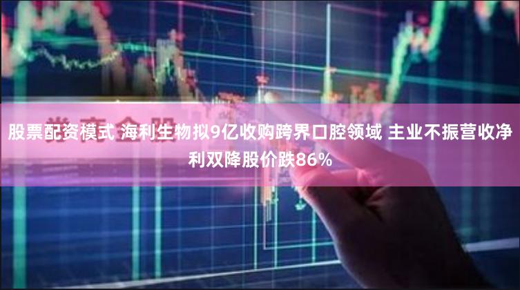 股票配资模式 海利生物拟9亿收购跨界口腔领域 主业不振营收净利双降股价跌86%