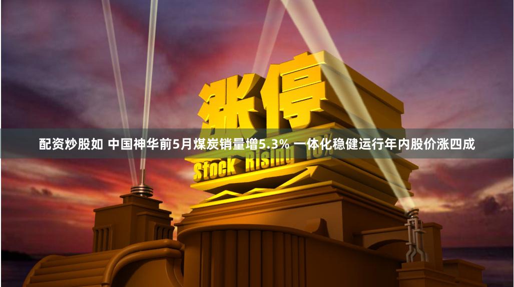 配资炒股如 中国神华前5月煤炭销量增5.3% 一体化稳健运行年内股价涨四成