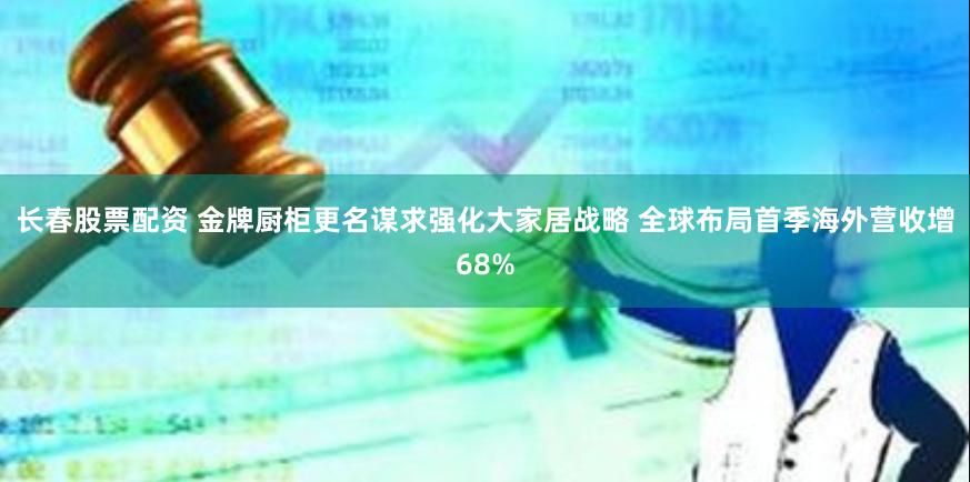 长春股票配资 金牌厨柜更名谋求强化大家居战略 全球布局首季海外营收增68%