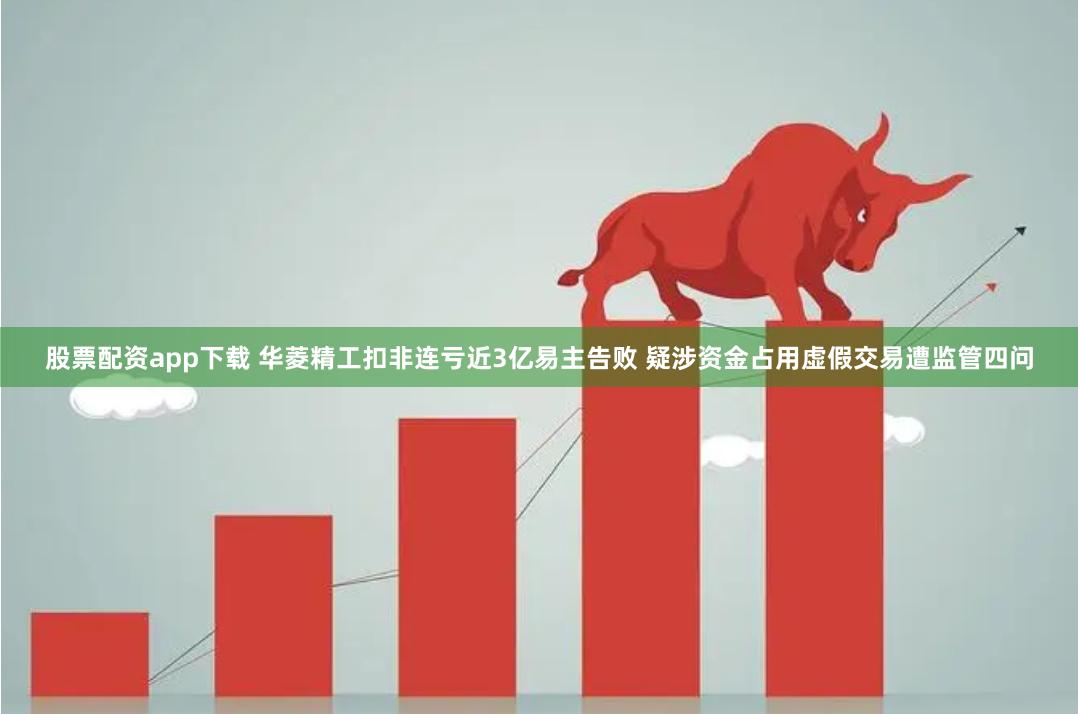 股票配资app下载 华菱精工扣非连亏近3亿易主告败 疑涉资金占用虚假交易遭监管四问