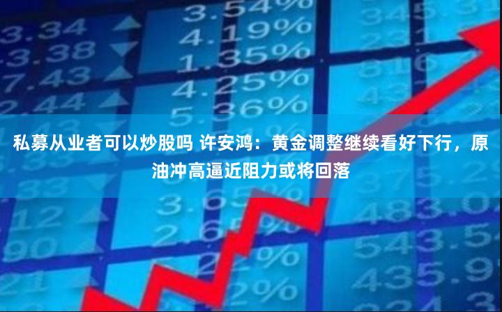 私募从业者可以炒股吗 许安鸿：黄金调整继续看好下行，原油冲高逼近阻力或将回落