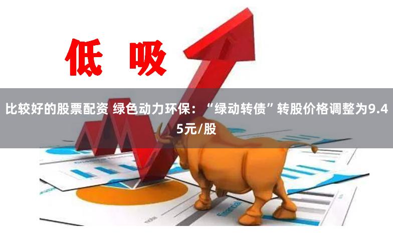 比较好的股票配资 绿色动力环保：“绿动转债”转股价格调整为9.45元/股