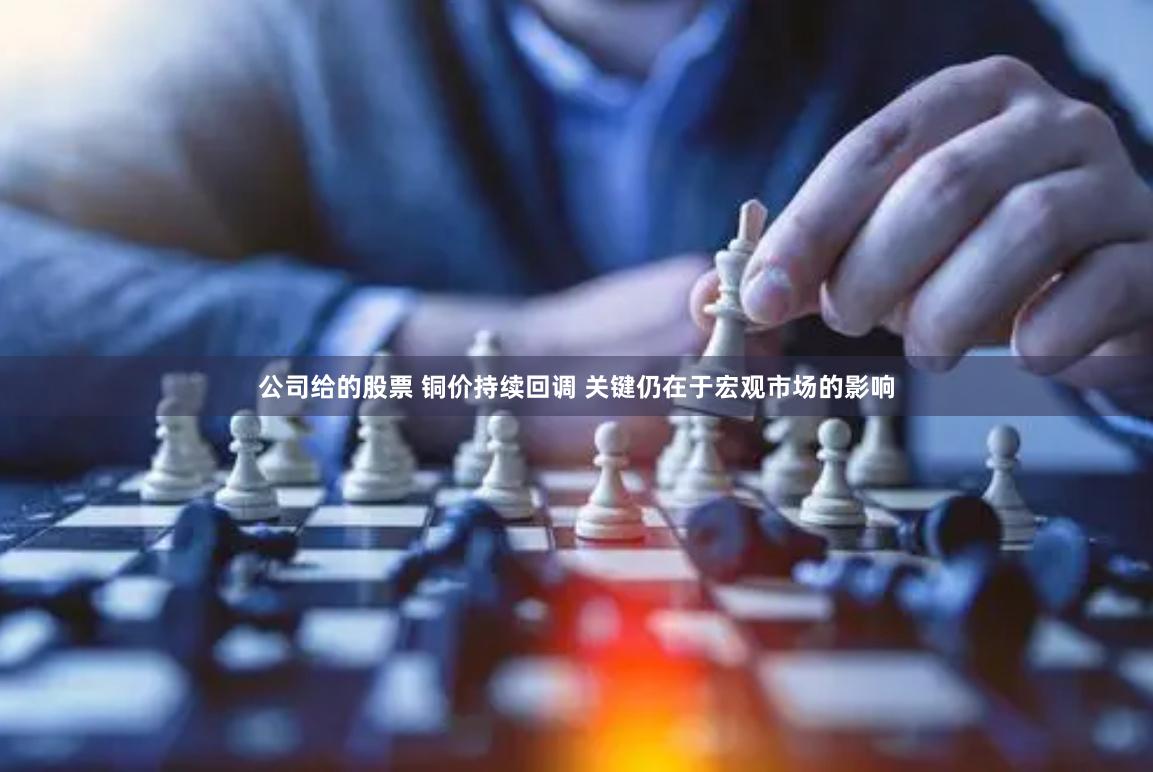 公司给的股票 铜价持续回调 关键仍在于宏观市场的影响