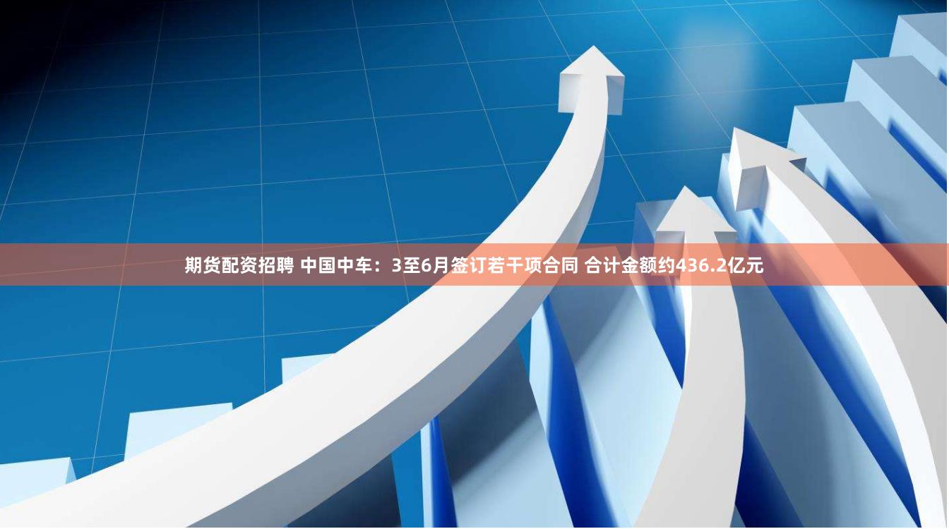 期货配资招聘 中国中车：3至6月签订若干项合同 合计金额约436.2亿元