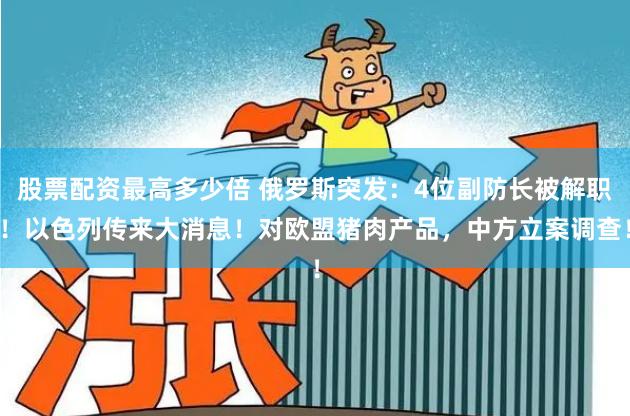 股票配资最高多少倍 俄罗斯突发：4位副防长被解职！以色列传来大消息！对欧盟猪肉产品，中方立案调查！