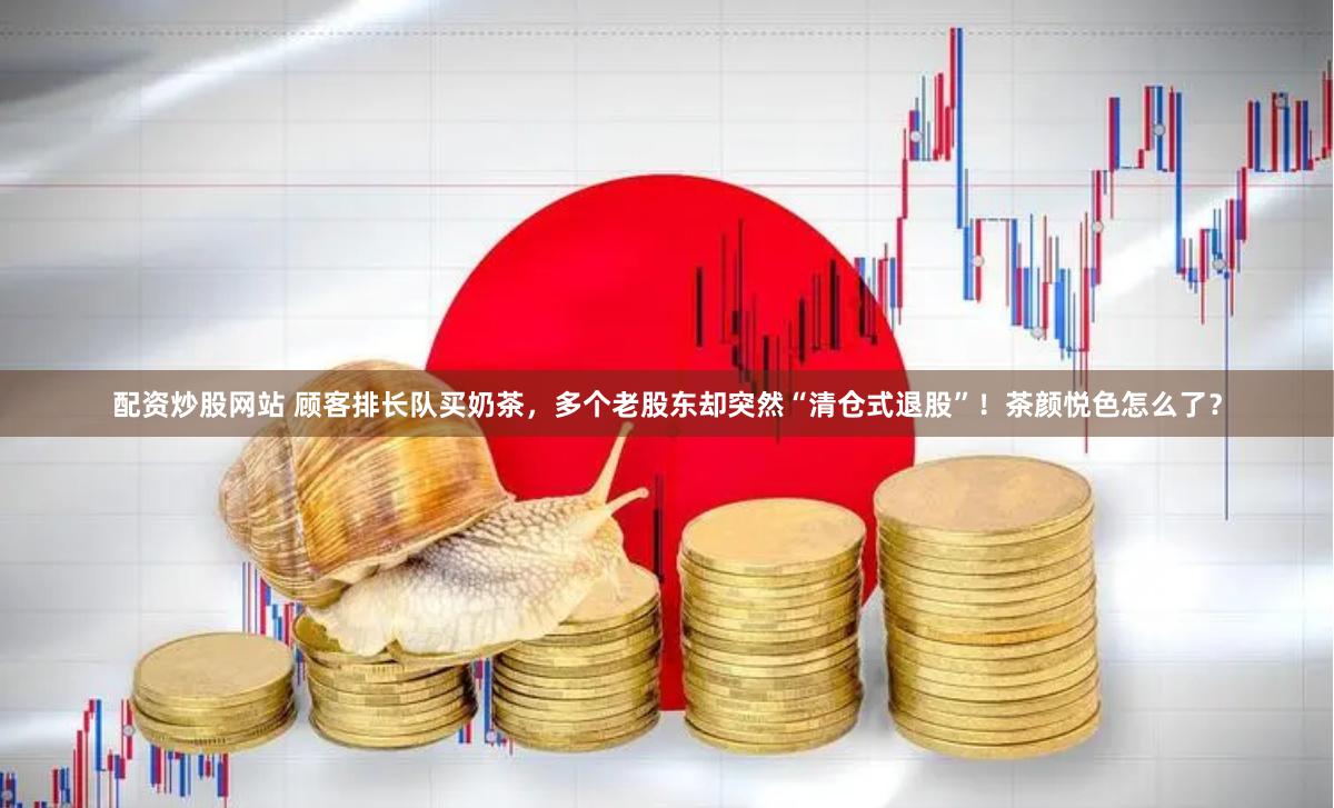 配资炒股网站 顾客排长队买奶茶，多个老股东却突然“清仓式退股”！茶颜悦色怎么了？