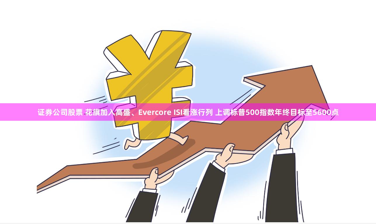 证券公司股票 花旗加入高盛、Evercore ISI看涨行列 上调标普500指数年终目标至5600点