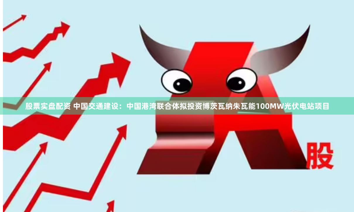 股票实盘配资 中国交通建设：中国港湾联合体拟投资博茨瓦纳朱瓦能100MW光伏电站项目