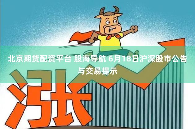 北京期货配资平台 股海导航 6月18日沪深股市公告与交易提示