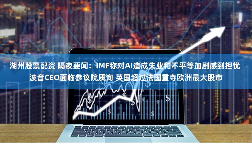 湖州股票配资 隔夜要闻：IMF称对AI造成失业和不平等加剧感到担忧 波音CEO面临参议院质询 英国超过法国重夺欧洲最大股市