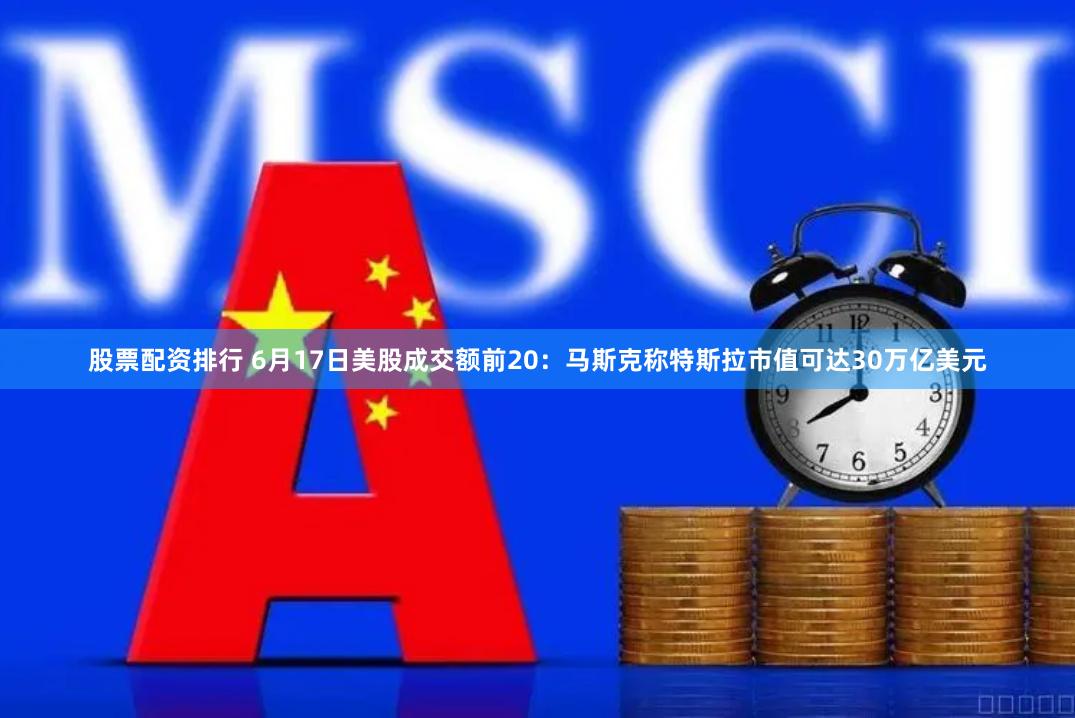 股票配资排行 6月17日美股成交额前20：马斯克称特斯拉市值可达30万亿美元