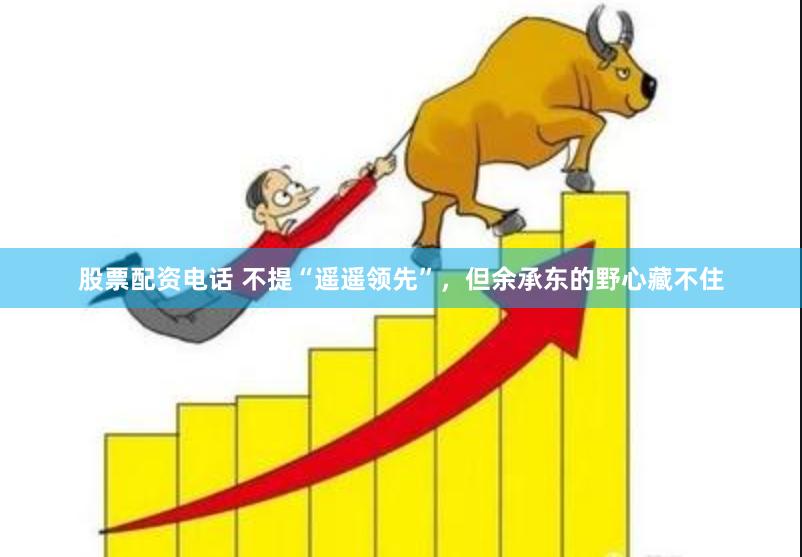 股票配资电话 不提“遥遥领先”，但余承东的野心藏不住