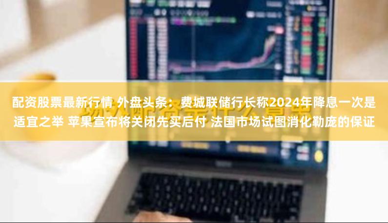 配资股票最新行情 外盘头条：费城联储行长称2024年降息一次是适宜之举 苹果宣布将关闭先买后付 法国市场试图消化勒庞的保证
