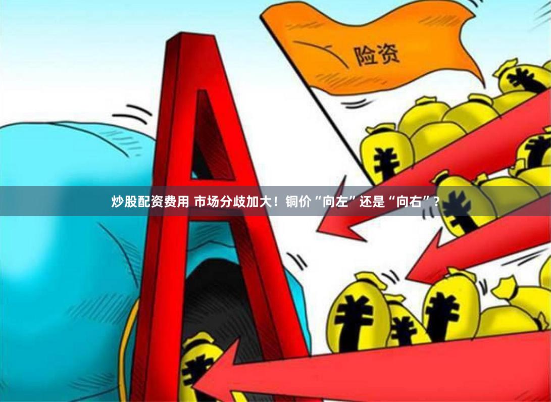 炒股配资费用 市场分歧加大！铜价“向左”还是“向右”？