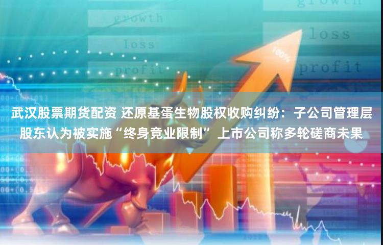 武汉股票期货配资 还原基蛋生物股权收购纠纷：子公司管理层股东认为被实施“终身竞业限制” 上市公司称多轮磋商未果