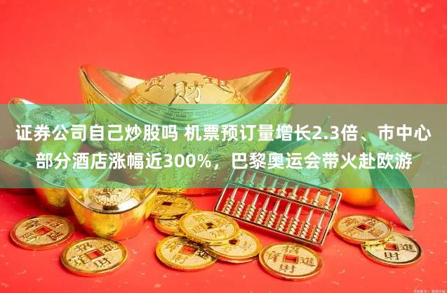 证券公司自己炒股吗 机票预订量增长2.3倍、市中心部分酒店涨幅近300%，巴黎奥运会带火赴欧游