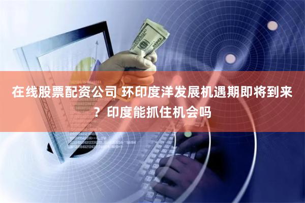 在线股票配资公司 环印度洋发展机遇期即将到来？印度能抓住机会吗