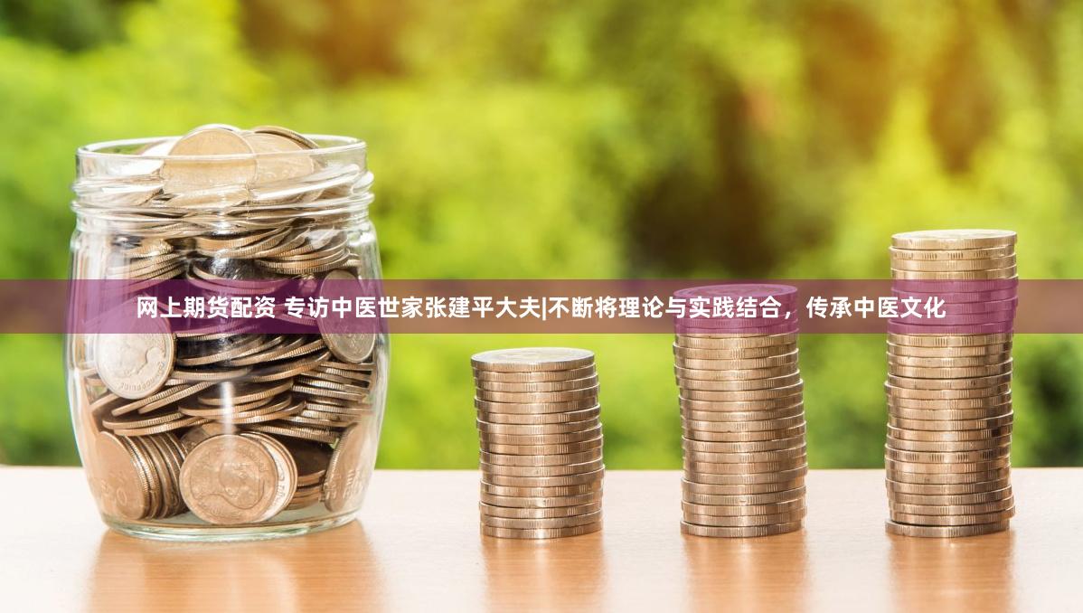 网上期货配资 专访中医世家张建平大夫|不断将理论与实践结合，传承中医文化