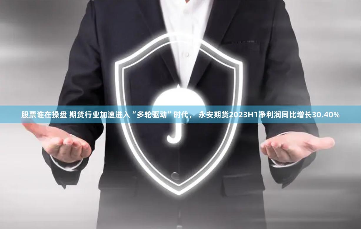 股票谁在操盘 期货行业加速进入“多轮驱动”时代， 永安期货2023H1净利润同比增长30.40%