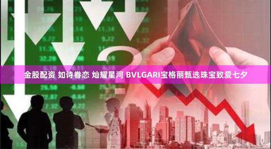 金股配资 如诗眷恋 灿耀星河 BVLGARI宝格丽甄选珠宝致爱七夕