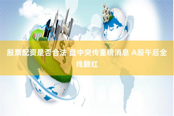 股票配资是否合法 盘中突传重磅消息 A股午后全线翻红