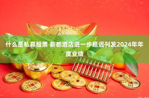 什么是私募股票 新都酒店进一步延迟刊发2024年年度业绩