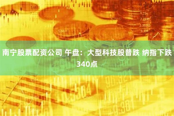 南宁股票配资公司 午盘：大型科技股普跌 纳指下跌340点