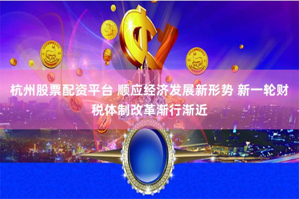杭州股票配资平台 顺应经济发展新形势 新一轮财税体制改革渐行渐近