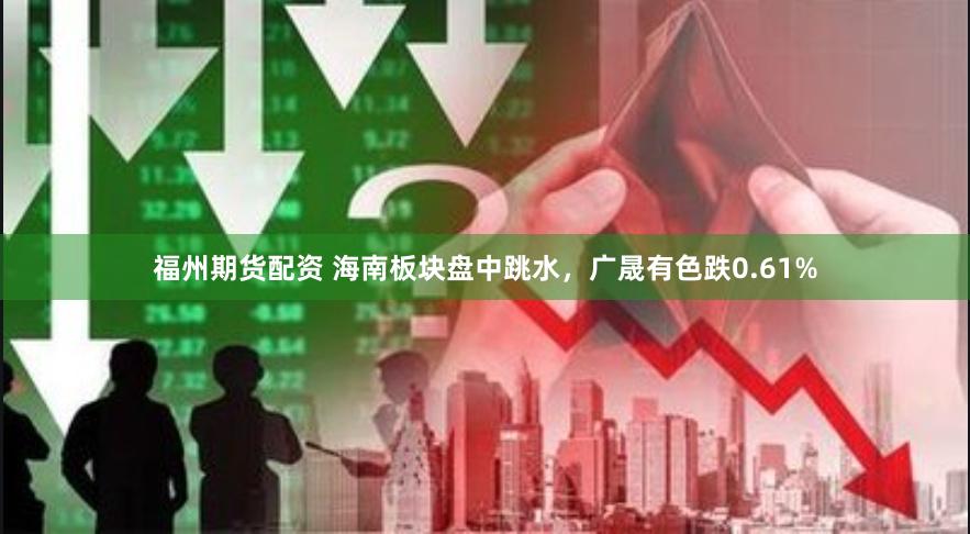 福州期货配资 海南板块盘中跳水，广晟有色跌0.61%