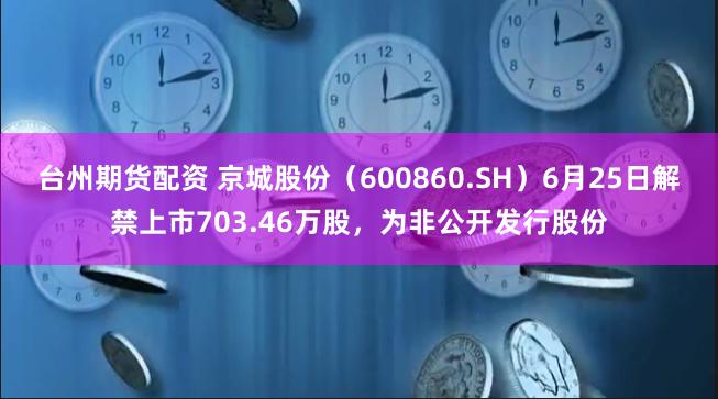 台州期货配资 京城股份（600860.SH）6月25日解禁上市703.46万股，为非公开发行股份