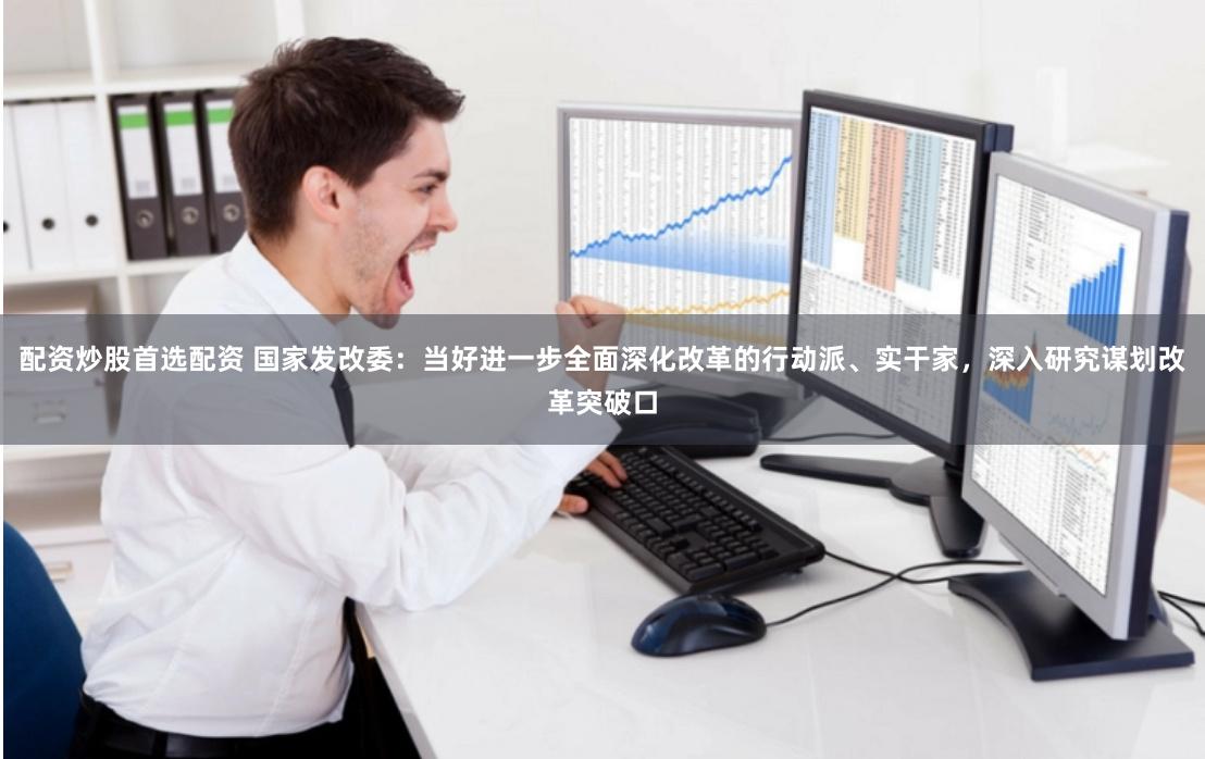 配资炒股首选配资 国家发改委：当好进一步全面深化改革的行动派、实干家，深入研究谋划改革突破口