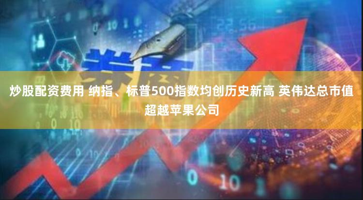 炒股配资费用 纳指、标普500指数均创历史新高 英伟达总市值超越苹果公司