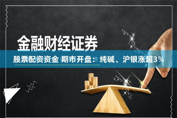 股票配资资金 期市开盘：纯碱、沪银涨超3%