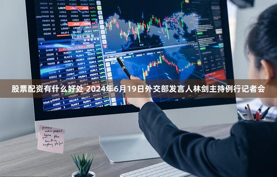 股票配资有什么好处 2024年6月19日外交部发言人林剑主持例行记者会