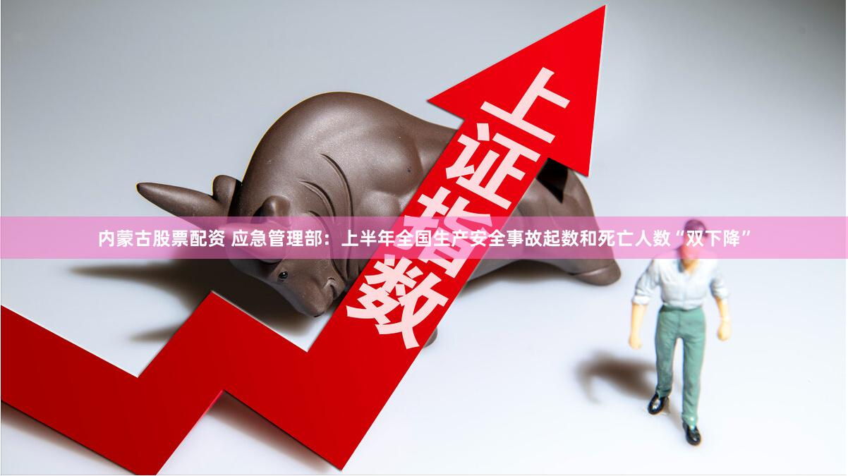 内蒙古股票配资 应急管理部：上半年全国生产安全事故起数和死亡人数“双下降”