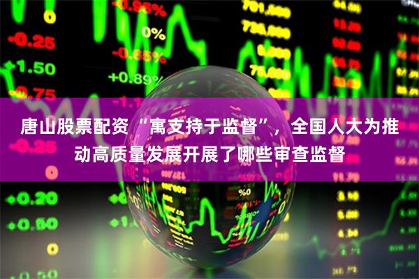 唐山股票配资 “寓支持于监督”，全国人大为推动高质量发展开展了哪些审查监督
