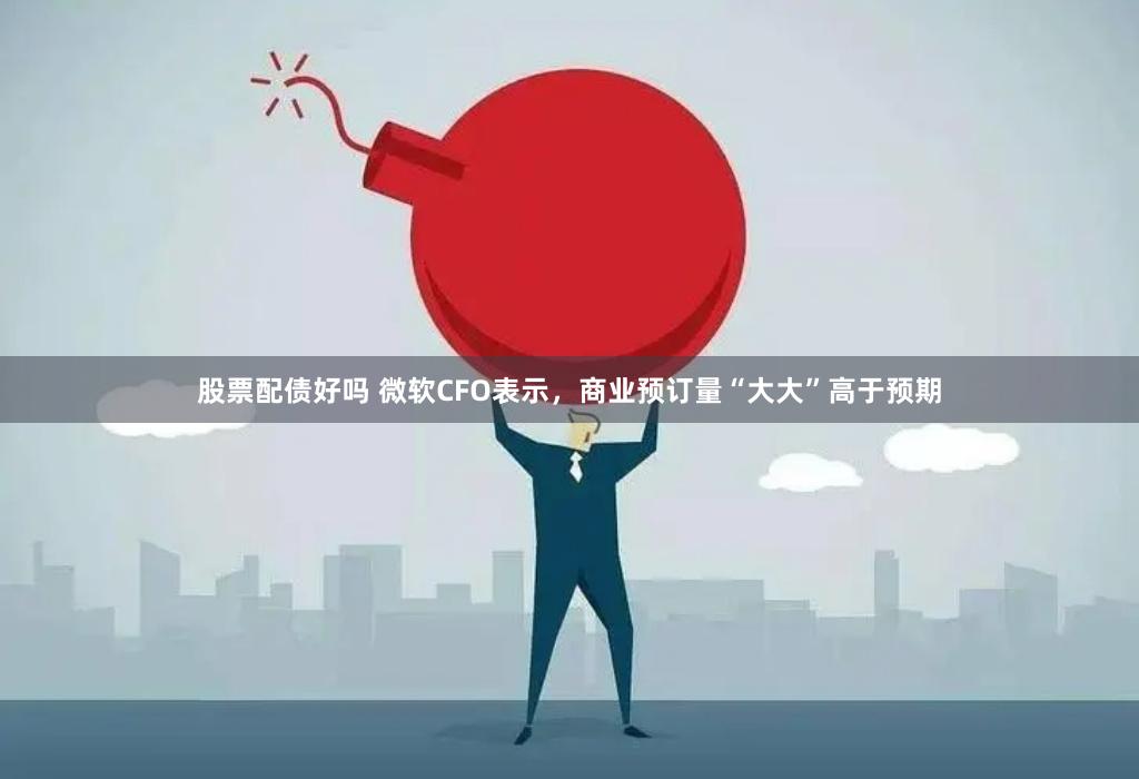 股票配债好吗 微软CFO表示，商业预订量“大大”高于预期