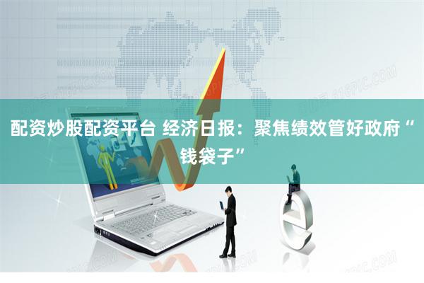 配资炒股配资平台 经济日报：聚焦绩效管好政府“钱袋子”