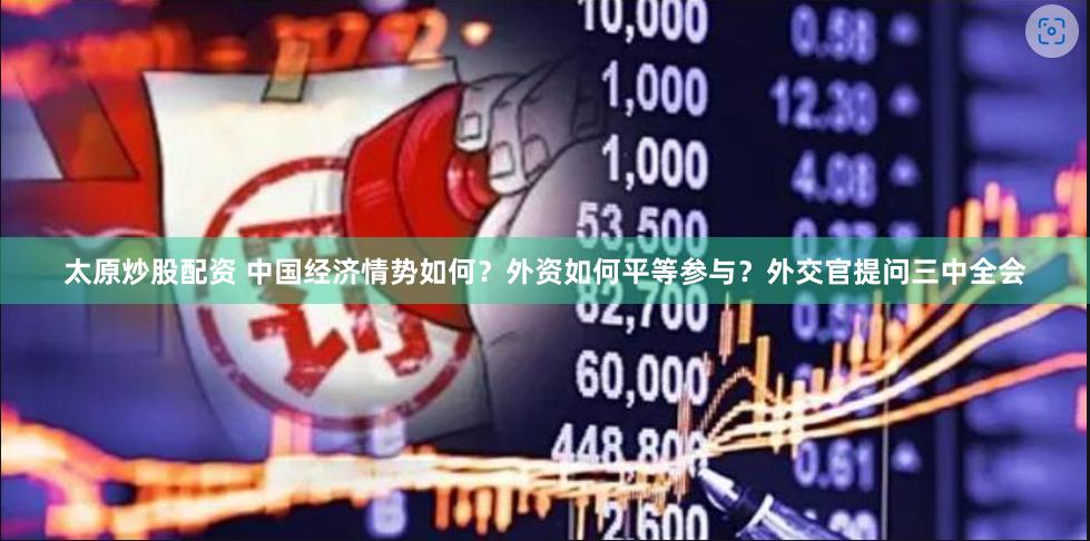 太原炒股配资 中国经济情势如何？外资如何平等参与？外交官提问三中全会