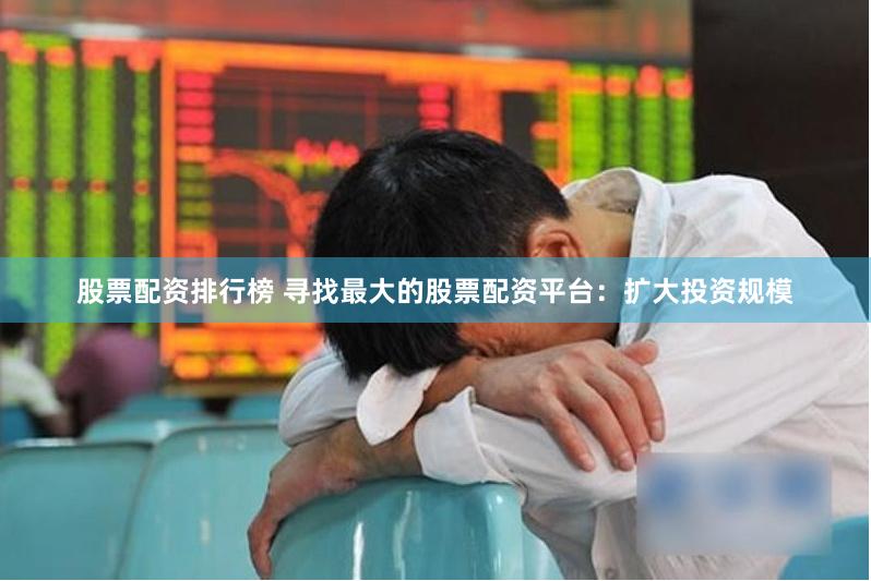 股票配资排行榜 寻找最大的股票配资平台：扩大投资规模