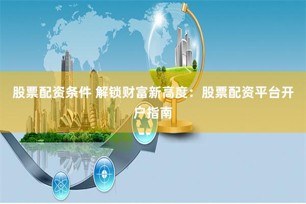股票配资条件 解锁财富新高度：股票配资平台开户指南