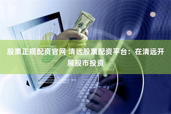股票正规配资官网 清远股票配资平台：在清远开展股市投资