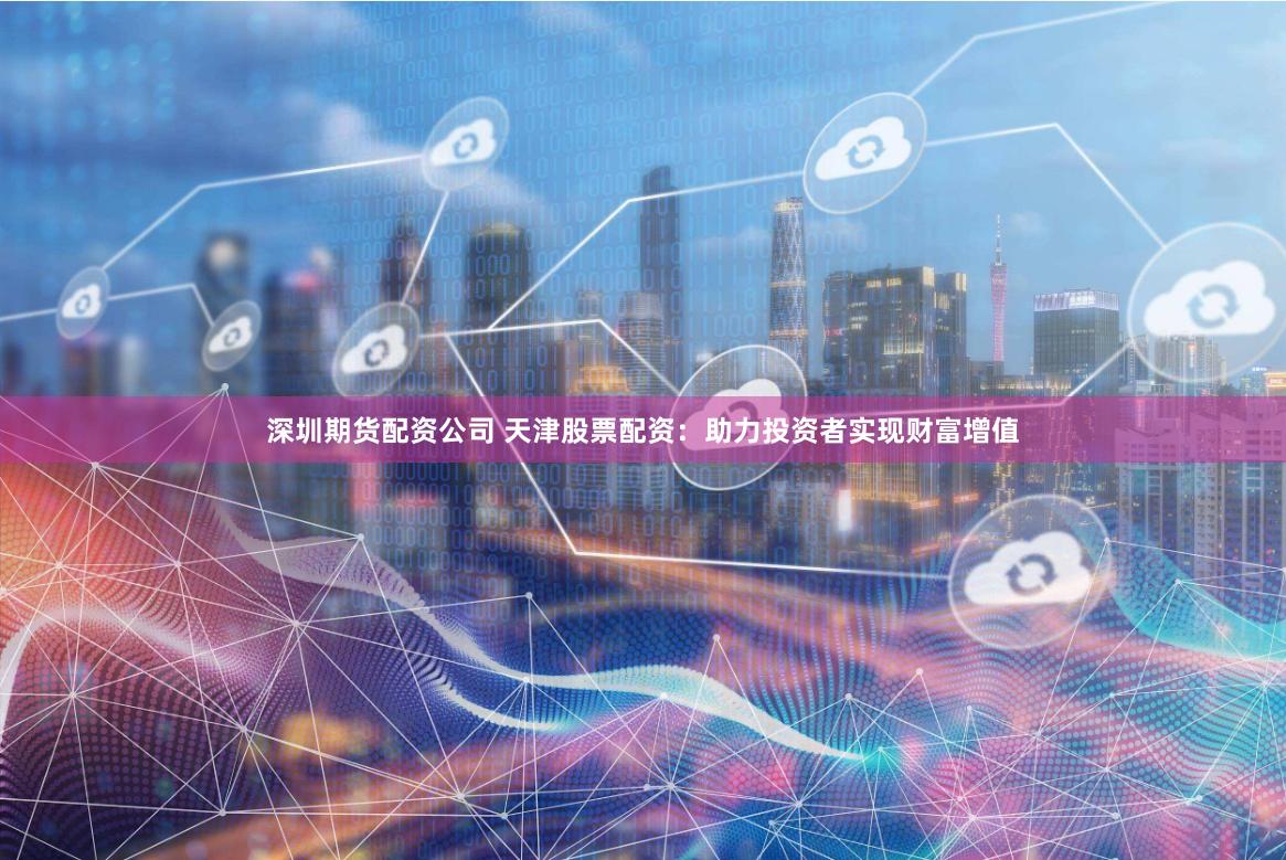 深圳期货配资公司 天津股票配资：助力投资者实现财富增值