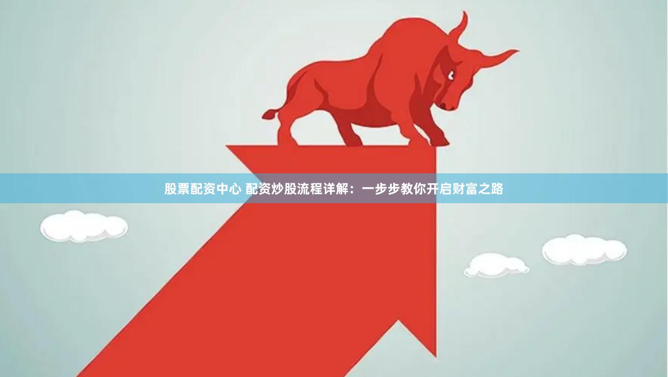 股票配资中心 配资炒股流程详解：一步步教你开启财富之路