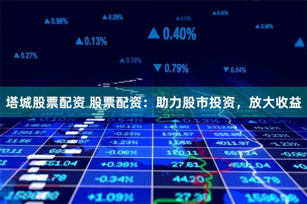 塔城股票配资 股票配资：助力股市投资，放大收益