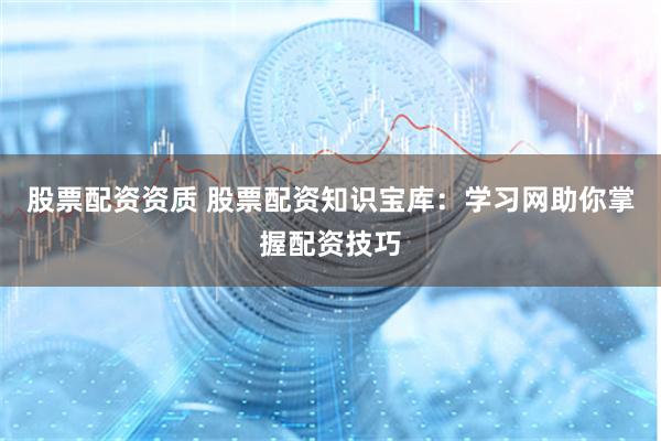 股票配资资质 股票配资知识宝库：学习网助你掌握配资技巧