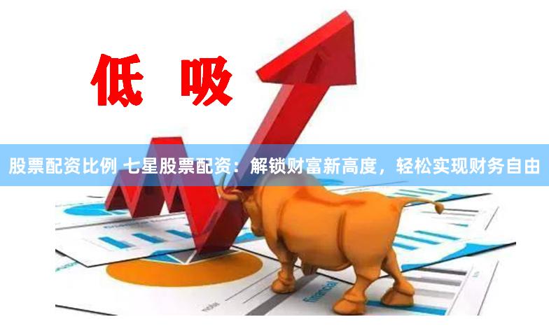 股票配资比例 七星股票配资：解锁财富新高度，轻松实现财务自由