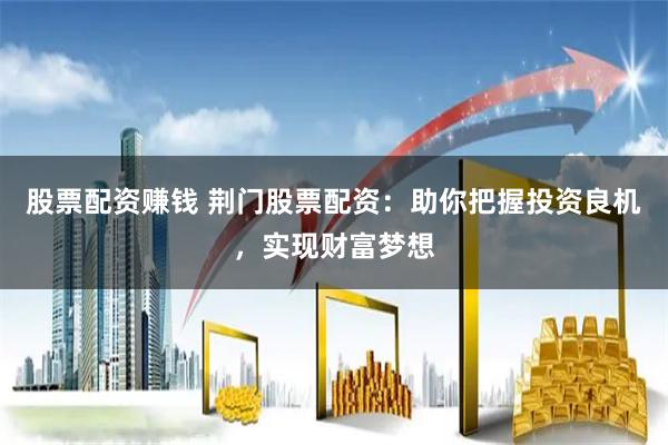 股票配资赚钱 荆门股票配资：助你把握投资良机，实现财富梦想